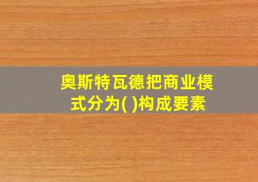 奥斯特瓦德把商业模式分为( )构成要素